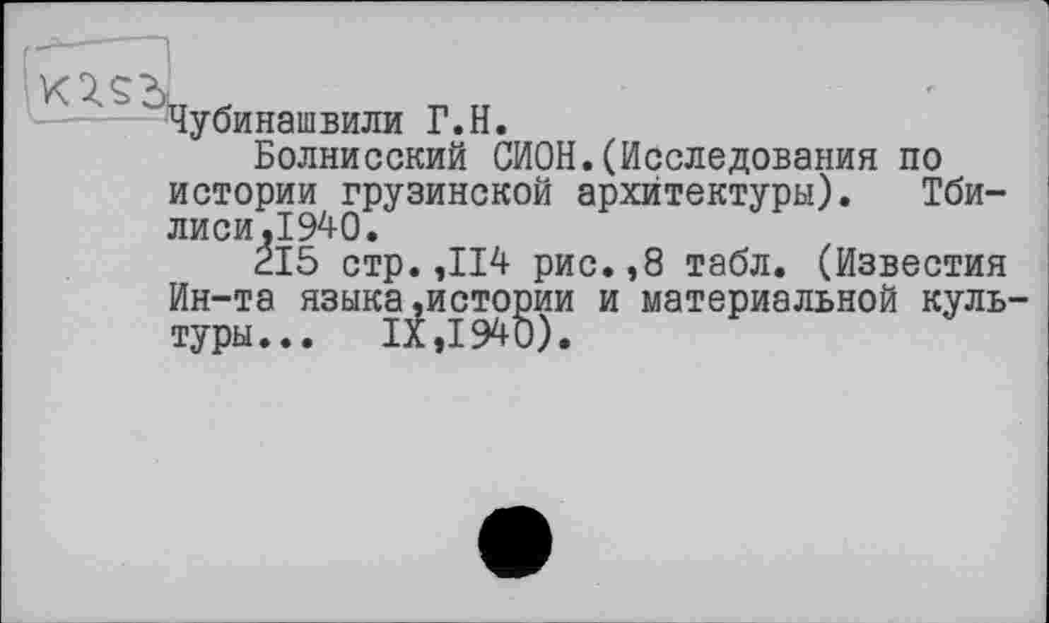 ﻿Чубинашвили Г.H.
Болнисский СИОН.(Исследования по истории грузинской архитектуры). Тбилиси,1940.
215 стр. ,114 рис.,8 табл. (Известия Ин-та языка»истории и материальной куль туры... IX ,1940).